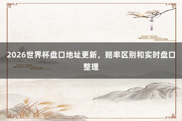2026世界杯盘口地址更新，赔率区别和实时盘口整理